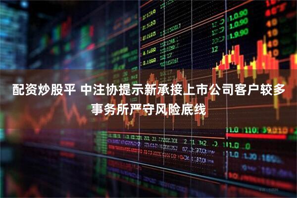 配资炒股平 中注协提示新承接上市公司客户较多事务所严守风险底线