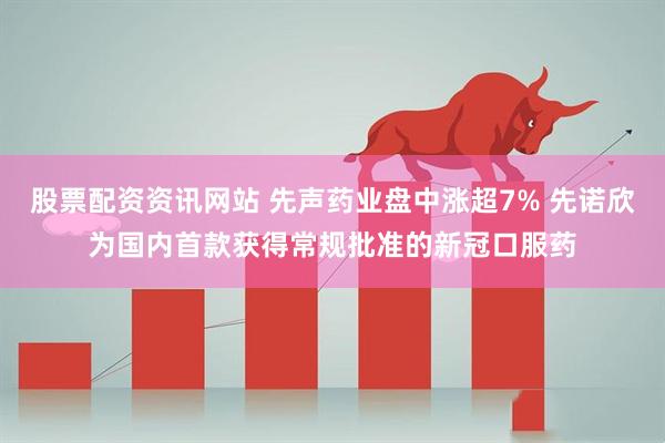 股票配资资讯网站 先声药业盘中涨超7% 先诺欣为国内首款获得常规批准的新冠口服药