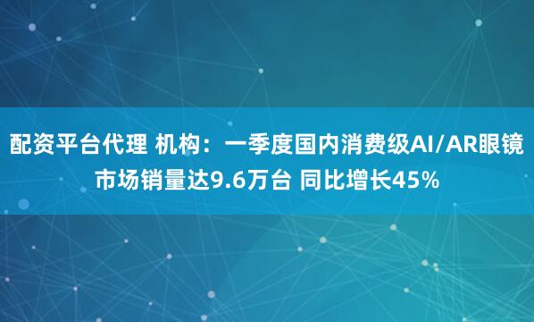 配资平台代理 机构：一季度国内消费级AI/AR眼镜市场销量达9.6万台 同比增长45%