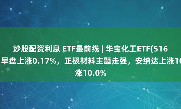 炒股配资利息 ETF最前线 | 华宝化工ETF(516020)早盘上涨0.17%，正极材料主题走强，安纳达上涨10.0%