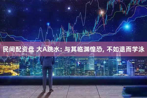 民间配资盘 大A跳水: 与其临渊惶恐, 不如退而学泳