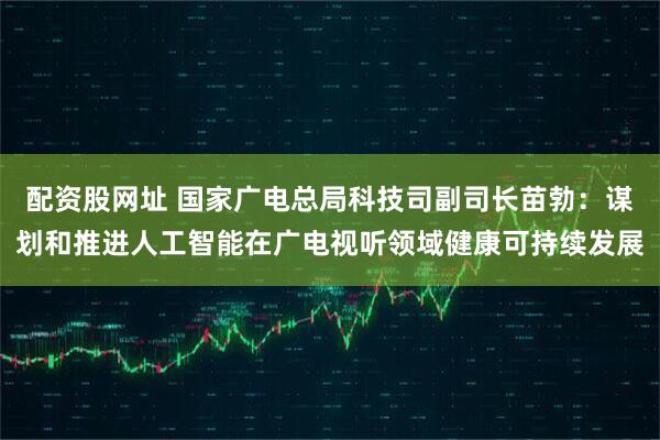 配资股网址 国家广电总局科技司副司长苗勃：谋划和推进人工智能在广电视听领域健康可持续发展