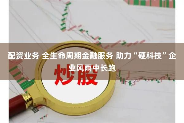 配资业务 全生命周期金融服务 助力“硬科技”企业风雨中长跑