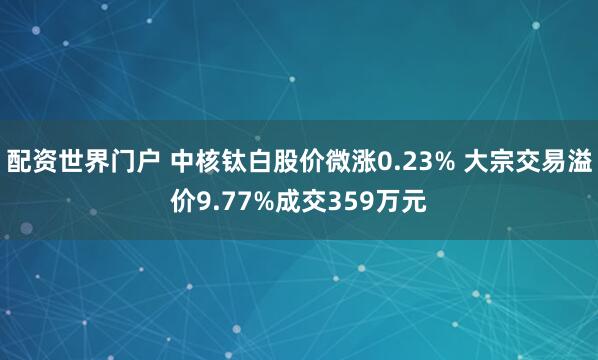配资世界门户 中核钛白股价微涨0.23% 大宗交易溢价9.77%成交359万元