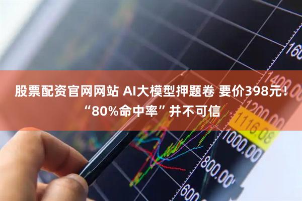 股票配资官网网站 AI大模型押题卷 要价398元！“80%命中率”并不可信