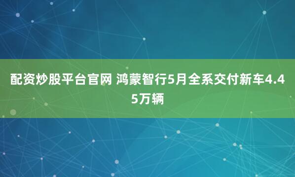 配资炒股平台官网 鸿蒙智行5月全系交付新车4.45万辆