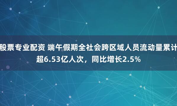 股票专业配资 端午假期全社会跨区域人员流动量累计超6.53亿人次，同比增长2.5%