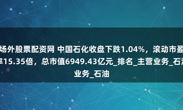 场外股票配资网 中国石化收盘下跌1.04%，滚动市盈率15.35倍，总市值6949.43亿元_排名_主营业务_石油