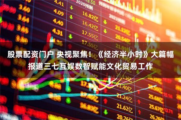 股票配资门户 央视聚焦！《经济半小时》大篇幅报道三七互娱数智赋能文化贸易工作