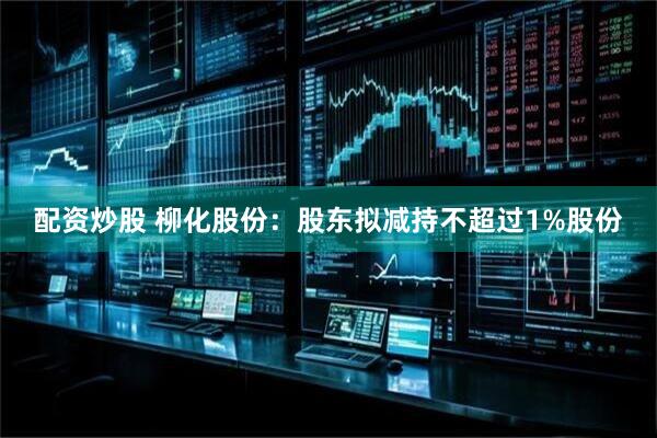 配资炒股 柳化股份：股东拟减持不超过1%股份