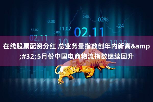 在线股票配资分红 总业务量指数创年内新高 5月份中国电商物流指数继续回升