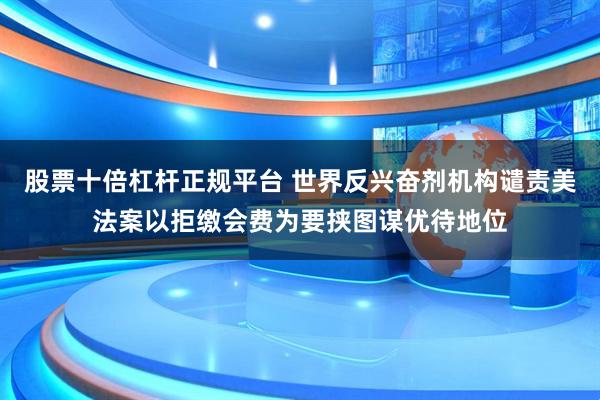 股票十倍杠杆正规平台 世界反兴奋剂机构谴责美法案以拒缴会费为要挟图谋优待地位
