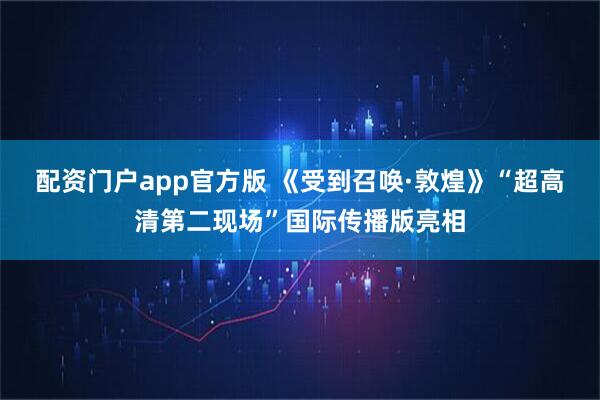 配资门户app官方版 《受到召唤·敦煌》“超高清第二现场”国际传播版亮相