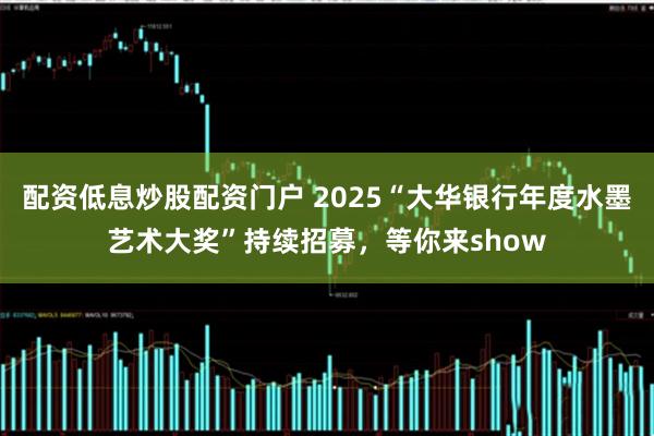 配资低息炒股配资门户 2025“大华银行年度水墨艺术大奖”持续招募，等你来show