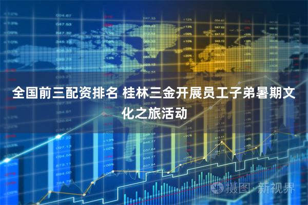 全国前三配资排名 桂林三金开展员工子弟暑期文化之旅活动