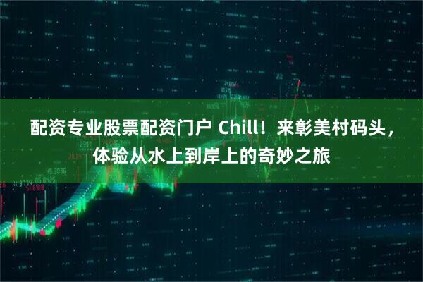 配资专业股票配资门户 Chill！来彰美村码头，体验从水上到岸上的奇妙之旅