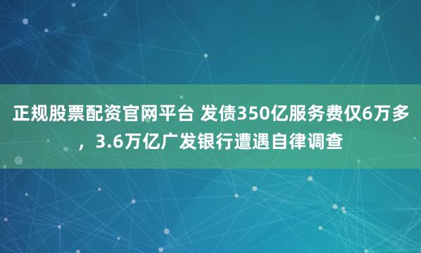 正规股票配资官网平台 发债350亿服务费仅6万多，3.6万亿广发银行遭遇自律调查