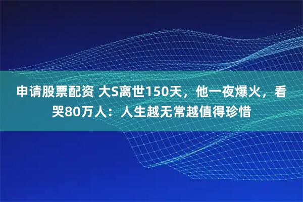 申请股票配资 大S离世150天，他一夜爆火，看哭80万人：人生越无常越值得珍惜