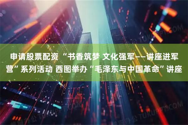 申请股票配资 “书香筑梦 文化强军——讲座进军营”系列活动 西图举办“毛泽东与中国革命”讲座